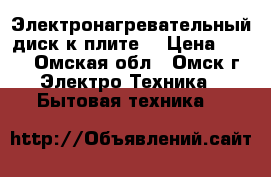 Электронагревательный диск к плите  › Цена ­ 300 - Омская обл., Омск г. Электро-Техника » Бытовая техника   